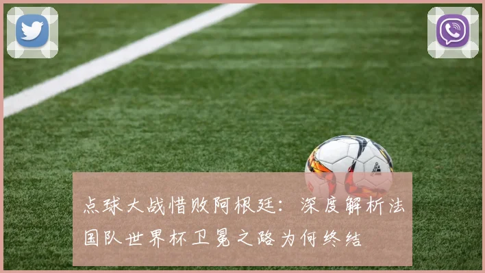 点球大战惜败阿根廷:深度解析法国队世界杯卫冕之路为何终结
