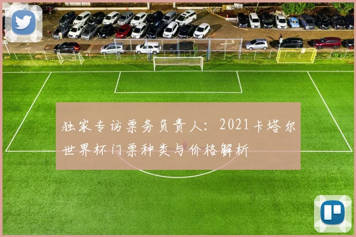 独家专访票务负责人:2021卡塔尔世界杯门票种类与价格解析