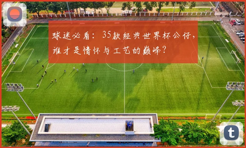 球迷必看：35款经典世界杯公仔，谁才是情怀与工艺的巅峰？