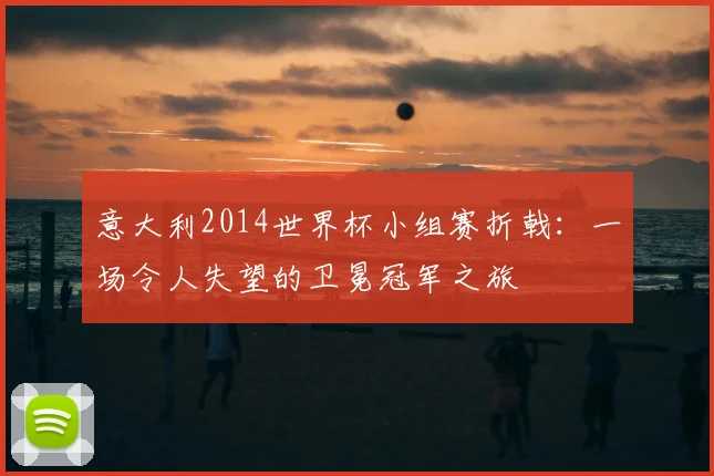 意大利2014世界杯小组赛折戟：一场令人失望的卫冕冠军之旅