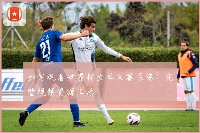 如何观看世界杯女单决赛录像?完整视频资源汇总