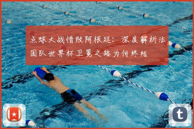 点球大战惜败阿根廷:深度解析法国队世界杯卫冕之路为何终结