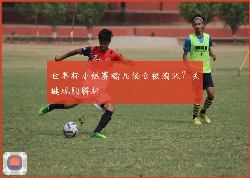 世界杯小组赛输几场会被淘汰？关键规则解析