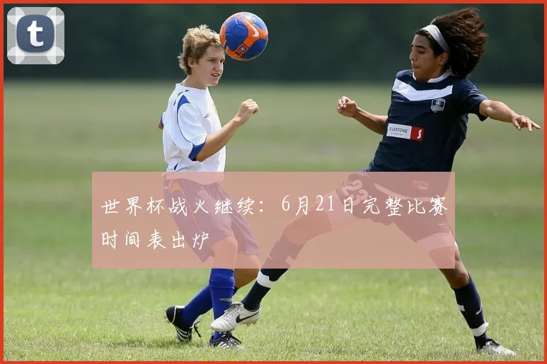 世界杯战火继续：6月21日完整比赛时间表出炉