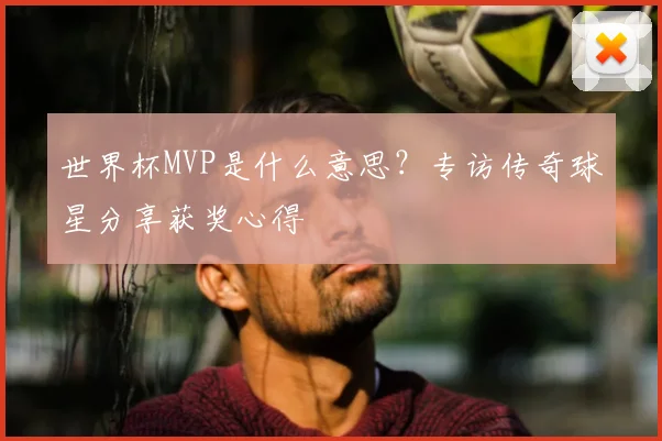 世界杯MVP是什么意思?专访传奇球星分享获奖心得