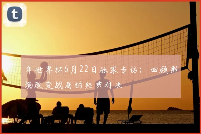 年世界杯6月22日独家专访：回顾那场改变战局的经典对决