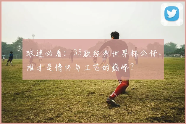 球迷必看：35款经典世界杯公仔，谁才是情怀与工艺的巅峰？