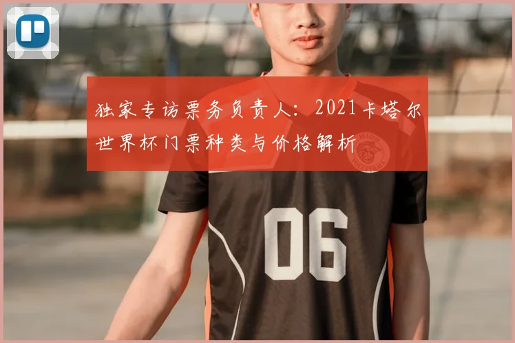 独家专访票务负责人:2021卡塔尔世界杯门票种类与价格解析