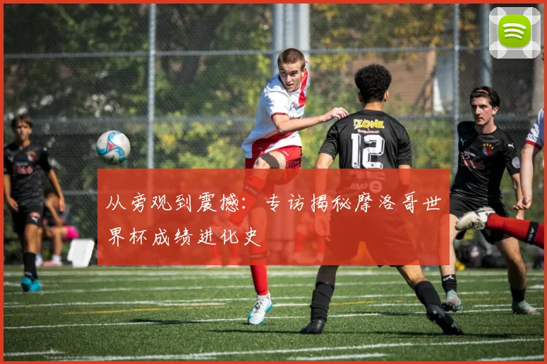 从旁观到震撼：专访揭秘摩洛哥世界杯成绩进化史