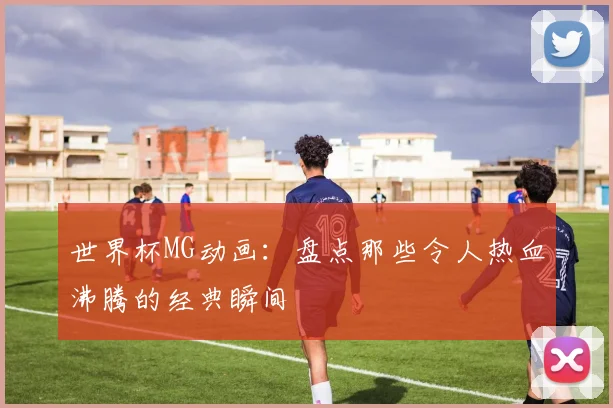 世界杯MG动画：盘点那些令人热血沸腾的经典瞬间