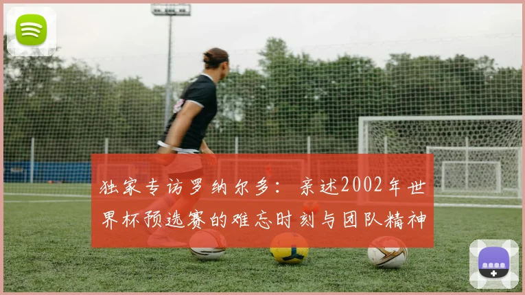独家专访罗纳尔多：亲述2002年世界杯预选赛的难忘时刻与团队精神