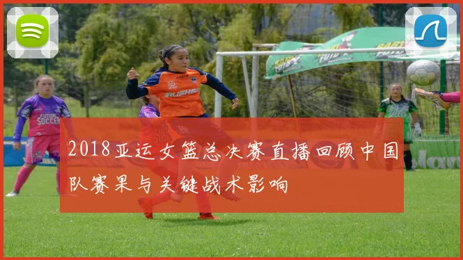 2018亚运女篮总决赛直播回顾中国队赛果与关键战术影响