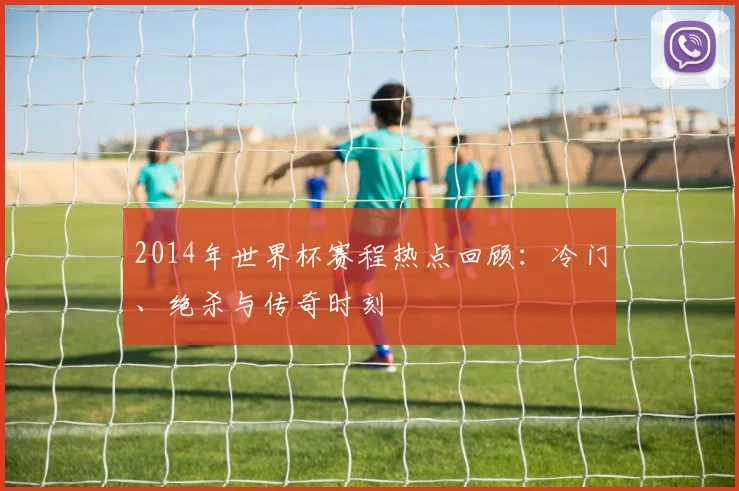2014年世界杯赛程热点回顾：冷门、绝杀与传奇时刻