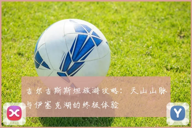 吉尔吉斯斯坦旅游攻略：天山山脉与伊塞克湖的终极体验