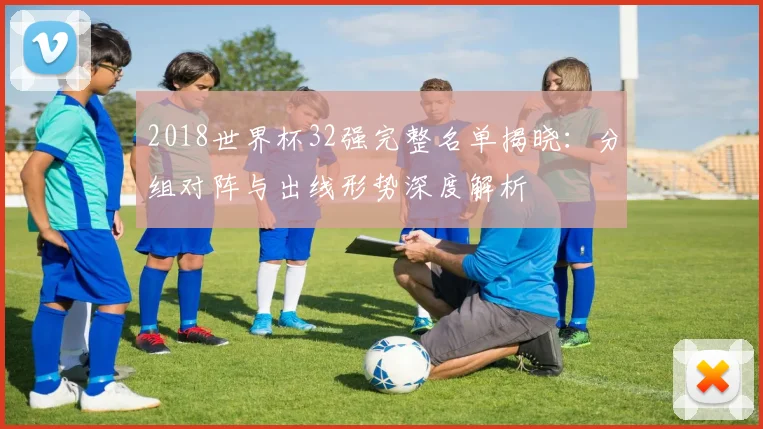 2018世界杯32强完整名单揭晓：分组对阵与出线形势深度解析
