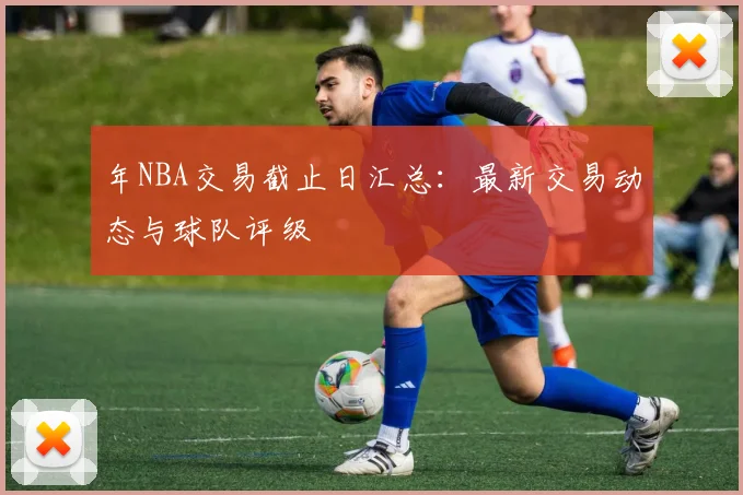年NBA交易截止日汇总：最新交易动态与球队评级