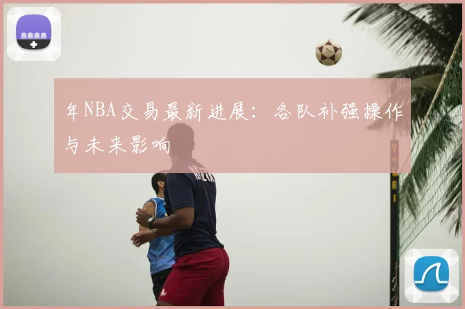 年NBA交易最新进展：各队补强操作与未来影响