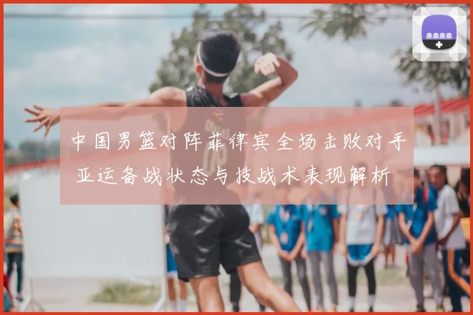 中国男篮对阵菲律宾全场击败对手 亚运备战状态与技战术表现解析